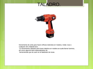 TALADRO.
herramienta de corte para hacer orificios redondos en madera, metal, roca o
cualquier otro material duro.
La herramienta utilizada para hacer taladros en madera se suele llamar barrena,
así como algunos tipos especializados de
herramientas que se usan en el taladrado de rocas.
 