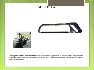 SEGUETA
Una segueta o sierra de marquetería es una herramienta cuya función es cortar o serrar, principalmente
madera o contrachapados, aunque también se usa para cortar láminas de metal o aún molduras de yeso.
Sierra de marquetería.
 