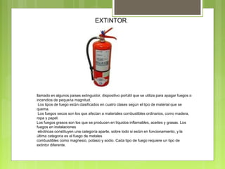 EXTINTOR.
llamado en algunos países extinguidor, dispositivo portátil que se utiliza para apagar fuegos o
incendios de pequeña magnitud.
Los tipos de fuego están clasificados en cuatro clases según el tipo de material que se
quema.
Los fuegos secos son los que afectan a materiales combustibles ordinarios, como madera,
ropa y papel.
Los fuegos grasos son los que se producen en líquidos inflamables, aceites y grasas. Los
fuegos en instalaciones
eléctricas constituyen una categoría aparte, sobre todo si están en funcionamiento, y la
última categoría es el fuego de metales
combustibles como magnesio, potasio y sodio. Cada tipo de fuego requiere un tipo de
extintor diferente.
 