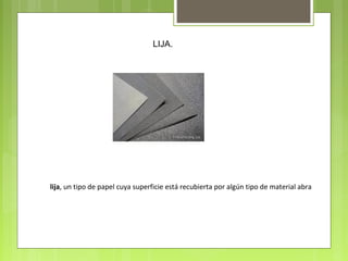 LIJA.
lija, un tipo de papel cuya superficie está recubierta por algún tipo de material abra
 