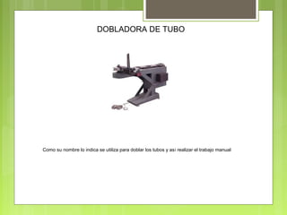 DOBLADORA DE TUBO
Como su nombre lo indica se utiliza para doblar los tubos y así realizar el trabajo manual
 