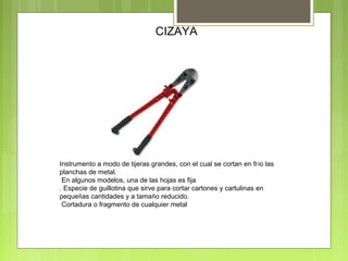 CIZAYA
Instrumento a modo de tijeras grandes, con el cual se cortan en frío las
planchas de metal.
En algunos modelos, una de las hojas es fija
. Especie de guillotina que sirve para cortar cartones y cartulinas en
pequeñas cantidades y a tamaño reducido.
Cortadura o fragmento de cualquier metal
 