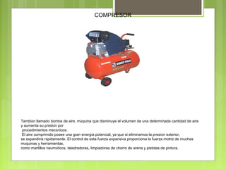 .
COMPRESOR
También llamado bomba de aire, máquina que disminuye el volumen de una determinada cantidad de aire
y aumenta su presión por
procedimientos mecánicos.
El aire comprimido posee una gran energía potencial, ya que si eliminamos la presión exterior,
se expandiría rápidamente. El control de esta fuerza expansiva proporciona la fuerza motriz de muchas
máquinas y herramientas,
como martillos neumáticos, taladradoras, limpiadoras de chorro de arena y pistolas de pintura.
 