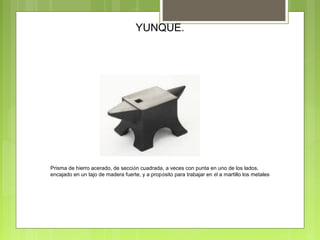 YUNQUE.
Prisma de hierro acerado, de sección cuadrada, a veces con punta en uno de los lados,
encajado en un tajo de madera fuerte, y a propósito para trabajar en él a martillo los metales
 