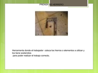 PRENSA DE HERRERO
Herramienta donde el trabajador coloca los hierros o elementos a utilizar y
los tiene sostenidos
para poder realizar el trabajo correcto.
 
