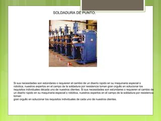 SOLDADURA DE PUNTO.
Si sus necesidades son estándares o requieren el cambio de un diseño rápido en su maquinaria especial o
robótica, nuestros expertos en el campo de la soldadura por resistencia toman gran orgullo en solucionar los
requisitos individuales década uno de nuestros clientes. Si sus necesidades son estándares o requieren el cambio de
un diseño rápido en su maquinaria especial o robótica, nuestros expertos en el campo de la soldadura por resistencia
toman
gran orgullo en solucionar los requisitos individuales de cada uno de nuestros clientes.
 