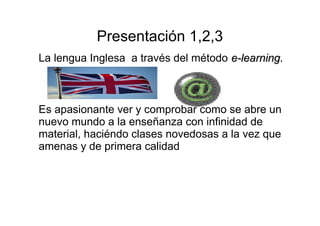 Presentación 1,2,3 
La lengua Inglesa a través del método ee--lleeaarrnniinngg.. 
Es apasionante ver y comprobar como se abre un 
nuevo mundo a la enseñanza con infinidad de 
material, haciéndo clases novedosas a la vez que 
amenas y de primera calidad 
 