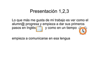 Presentación 1,2,3 
Lo que más me gusta de mi trabajo es ver como el 
alumn@ progresa y empieza a dar sus primeros 
pasos en Inglés y como en un tiempo 
empieza a comunicarse en esa lengua 
 