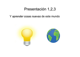 Presentación 1,2,3 
Y aapprreennddeerr ccoossaass nnuueevvaass de este mundo 
 