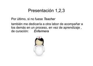 Presentación 1,2,3 
Por último, si no fuese TTeeaacchheerr 
también me dedicaría a otra labor de acompañar a 
los demás en un proceso, en vez de aprendizaje , 
de curación: EEnnffeerrmmeerraa 
 