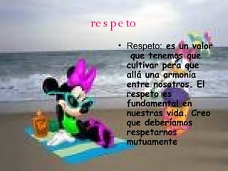 respeto Respeto:  es un valor  que tenemos que cultivar pera que allá una armonía entre nosotros. El respeto es fundamental en nuestras vida. Creo que deberíamos respetarnos mutuamente  
