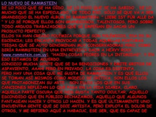 LO NUEVO DE RAMMSTEINDE LO POCO QUE SE HA OÍDO, DE LO POCO QUE SE HA SABIDO , DE LO MUCHO QUE SE HA ESPECULADO, DE TODO ESO, SÓLO SÉ QUE VA A SER GRANDIOSO EL NUEVO ÁLBUM DE RAMMSTEIN: " LIEBE IST FÜR ALLE DA " Y LO SÉ PORQUE ELLOS SON GRANDIOSOS, TALENTOSOS, PERO SOBRE TODO ARDUOS TRABAJADORES QUE SE EMPEÑAN EN SACAR UN PRODUCTO PERFECTO.ELLOS YA HAN CREADO POLÉMICA PORQUE SON POLÉMICOS, ESA ES SU ESCENCIA; LES ENCANTA PROVOCAR A TODAS AQUELLAS POSTURAS TIESAS QUE SE AUTO DENOMINAN MUY CONSERVADORAS PERO, COMO DIRÍA RAMMSTEIN EN UNA ENTREVISTA DADA A HEAVY ROCK (www.rammstein.com.uy), "HACEN COSAS PEORES EN LA INTIMIDAD", Y EN ESO ESTAMOS DE ACUERDO.CONOZCO MUCHA GENTE QUE SE DA BENDICIONES Y EMITE GRITOS DE ASPAVIENTO, AAAH! PERO EN PRIVADO, LA COSA ES DISTINTA.PERO HAY UNA COSA QUE ME GUSTA DE RAMMSTEIN Y ES QUE ELLOS SE TOMAN ASÍ MISMOS COMO MODELO DE CRÍTICA, SON ELLOS LOS QUE PROTAGONIZAN SU ARTE , SON ELLOS LOS QUE EN SUS CANCIONES REFLEJAN LO QUE PASA EN LA VIDA DIARIA, CLARO, AQUELLA PARTE OSCURA QUE NOS GUSTA TANTO OCULTAR, AQUELLO ESCONDIDO QUE EN PÚBLICO RECHAZAMOS, AQUELLO QUE ALGUNOS FANTASEAN HACER Y OTROS LO HACEN. Y ES QUE ÚLTIMAMENTE UNO ENCUENTRA GENTE QUE SE DICE ARTISTA, PERO EXPLOTA EL DOLOR DE OTROS, Y ME REFIERO AQUÍ A HABACUC, ESE SER, QUE ES CAPAZ DE