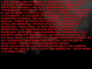 A SUS CÁMARAS PARA DARSE SUS 15 MINUTOS DE GLORIA, O CON EL SUDOR DE LAS PERSONAS PREPARAR ALIMENTOS Y DÁRSELOS A LA GENTE PARA BURLARSE Y ASÍ AUTO DENOMINARSE "REBELDE" O "TRANSGRESOR". AHÍ NO HAY ARTE, ESO ES DESESPERO POR NO TENER EL DON DE CREAR A TRAVÉS DE LA MÚSICA, LA POESÍA, LA PINTURA O LA FOTOGRAFÍA, O CUALQUIER OTRA EXPRESIÓN ARTÍSTICA, POR ESO RAMMSTEIN ES GRANDE, POR ESO EL FENÓMENO RAMMSTEIN ES MUNDIAL, PORQUE SUS RIFFS SON GLORIOSOS Y ETERNOS, SUS LETRAS SON PERFECTAS Y RETRATANTES, SU PERFORMANCE ES GRANDIOSO Y ARROLLADOR, SU VESTUARIO ES ADECUADO Y REFRESCANTE Y SU INDIVIDUALIDAD DENTRO DEL GRUPO ES ENVIDIABLE. ES ARTE EN MUCHAS EXPRESIONES. RAMMSTEIN ES UN CONCEPTO ARTÍSTICO INAGOTABLE Y CON MUCHAS VARIANTES. NO HAY NADA IGUAL A RAMMSTEIN, HAY MUCHOS GRUPOS MUY BUENOS EN SUS TENDENCIAS, PERO RAMMSTEIN CREÓ UNA Y ES UNA QUE ES APLASTANTE, VIBRANTE Y DEFINITIVAMENTE FOGOSA. ESTOY LISTA PARA VER A RAMMSTEIN, ESTOY LISTA PARA COMPRAR LIEBE IST FÜR ALLE DA, ESTOY LISTA PARA DISFRUTAR... DEJAR MORIR A UN PERRO FRENTE