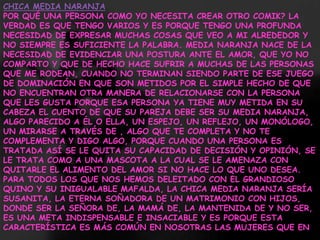 CHICA MEDIA NARANJAPOR QUÉ UNA PERSONA COMO YO NECESITA CREAR OTRO COMIK? LA VERDAD ES QUE TENGO VARIOS Y ES PORQUE TENGO UNA PROFUNDA NECESIDAD DE EXPRESAR MUCHAS COSAS QUE VEO A MI ALREDEDOR Y NO SIEMPRE ES SUFICIENTE LA PALABRA. MEDIA NARANJA NACE DE LA NECESIDAD DE EVIDENCIAR UNA POSTURA ANTE EL AMOR, QUE YO NO COMPARTO Y QUE DE HECHO HACE SUFRIR A MUCHAS DE LAS PERSONAS QUE ME RODEAN, CUANDO NO TERMINAN SIENDO PARTE DE ESE JUEGO DE DOMINACIÓN EN QUE SON METIDOS POR EL SIMPLE HECHO DE QUE NO ENCUENTRAN OTRA MANERA DE RELACIONARSE CON LA PERSONA QUE LES GUSTA PORQUE ESA PERSONA YA TIENE MUY METIDA EN SU CABEZA EL CUENTO DE QUE SU PAREJA DEBE SER SU MEDIA NARANJA, ALGO PARECIDO A ÉL O ELLA, UN ESPEJO, UN REFLEJO, UN MONÓLOGO, UN MIRARSE A TRAVÉS DE , ALGO QUE TE COMPLETA Y NO TE COMPLEMENTA Y DIGO ALGO, PORQUE CUANDO UNA PERSONA ES TRATADA ASÍ SE LE QUITA SU CAPACIDAD DE DECISIÓN Y OPINIÓN, SE LE TRATA COMO A UNA MASCOTA A LA CUAL SE LE AMENAZA CON QUITARLE EL ALIMENTO DEL AMOR SI NO HACE LO QUE UNO DESEA.PARA TODOS LOS QUE NOS HEMOS DELEITADO CON EL GRANDIOSO QUINO Y SU INIGUALABLE MAFALDA, LA CHICA MEDIA NARANJA SERÍA SUSANITA, LA ETERNA SOÑADORA DE UN MATRIMONIO CON HIJOS, DONDE SER LA SEÑORA DE, LA MAMÁ DE, LA MANTENIDA DE Y NO SER, ES UNA META INDISPENSABLE E INSACIABLE Y ES PORQUE ESTA CARACTERÍSTICA ES MÁS COMÚN EN NOSOTRAS LAS MUJERES QUE EN