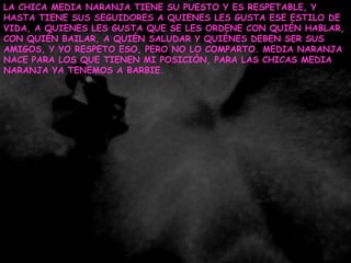 LA CHICA MEDIA NARANJA TIENE SU PUESTO Y ES RESPETABLE, Y HASTA TIENE SUS SEGUIDORES A QUIENES LES GUSTA ESE ESTILO DE VIDA, A QUIENES LES GUSTA QUE SE LES ORDENE CON QUIÉN HABLAR, CON QUIÉN BAILAR, A QUIÉN SALUDAR Y QUIÉNES DEBEN SER SUS AMIGOS, Y YO RESPETO ESO, PERO NO LO COMPARTO. MEDIA NARANJA NACE PARA LOS QUE TIENEN MI POSICIÓN, PARA LAS CHICAS MEDIA NARANJA YA TENEMOS A BARBIE.