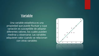 Variable
Una variable estadística es una
propiedad que puede fluctuar y cuya
variación es susceptible de adoptar
diferentes valores, los cuales pueden
medirse u observarse. Las variables
adquieren valor cuando se relacionan
con otras variables
 