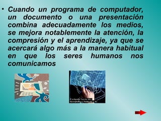 Cuando un programa de computador, un documento o una presentación combina adecuadamente los medios, se mejora notablemente la atención, la compresión y el aprendizaje, ya que se acercará algo más a la manera habitual en que los seres humanos nos comunicamos 