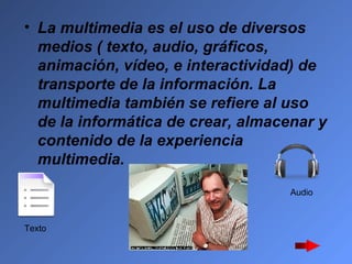 La multimedia es el uso de diversos medios ( texto, audio, gráficos, animación, vídeo, e interactividad) de transporte de la información. La multimedia también se refiere al uso de la informática de crear, almacenar y contenido de la experiencia multimedia.   Texto  Audio  