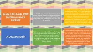 Desde 1991 hasta 1989
Alemania estuvo
dividida
Lo difícil de esta creación de fronteras en un
mismo país fue que mucha gente, en un corto
periodo, tuvo que separarse de sus familias
(que podían vivir simplemente en el otro lado
de la ciudad.
Con la construcción del Muro de Berlín
surgieron dos países. En el Oeste (República
Federal de Alemania) y en el Este (República
Democrática Alemana), existían sistemas de
gobierno, ordenamientos económicos,
ejércitos y compromisos de alianzas
diferentes. Los ciudadanos de ambos Estados
disponían de pasaportes distintos, aun- que
según la concepción jurídica occidental, todos
tenían la misma nacionalidad alemana
LA CAÍDA DE BERLÍN
“El 9 de noviembre de J 989 es una fecha que
ha quedado grabada en la historia. Ese día se
anunció oficialmente, en conferencia de
prensa, que a partir de la medianoche los
alemanes del este podrían cruzar cualquiera
de las fronteras de Alemania Democrática
(RDA) incluido
el muro de Berlín, sin necesidad de contar con
permisos especiales. De inmediato se corrió la
voz en ambas partes de la ciudad dividida y
mucho antes de la medianoche miles de
expectantes berlineses se habían congregado
a ambos lados del muro. En el momento›
espera- do, los berlineses del Este, a pie o en
automóvil, comenzaron a pasar sin mayor
dificultad por el puesto de control
 