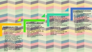 Desintegración de la URSS
• con la revolución bolchevique de
1917 y la caída del régimen de los
zares, en le país paso a llamarse
la unión de república socialista
soviética (URSS)
• la economía se tornó
centralizada y quedó a cargo
del partido comunista. las
propiedades agrícolas pasaron a
ser en parte estatales y en
parte colectivas, v se promovió
desarrollo de la industria pesada
• se promovió también el
autoabastecimiento de alimentos
y se incentivó la división de
trabajo en productos tales como el
petróleo (Siberia ü occidél1tal),
telas (et cetro) 0 algodón (Asia
central)
perestroika y glasnost
• bajo el gobierno de Mijaíl
Gorbachov (1985-1991) se
buscó disminuir la intervención
del estado en el campo
productivo y democratizar el
sector político mediante dos
reformas: perestroika
(destrucción económica) y
glasnost (transparencia en el
sistema político
se dio paso al proceso de
privatización de las empresas
públicas adquiridas por un
reducido sector social que se
enriqueció y permitió el
ingreso de empresas
transnacionales de occidente.
• las condiciones
económicas de la mayor
parte de la población
fueron inferiores a las que
tenían con el sistema
socialista.
las repúblicas de la urss buscan
su independencia
• la antigua urss estaba formada
por 15 repúblicas armenia
Azerbaiyán, Bielorrusia,
estonia, Georgia, Kazajstán,
Kirguizistán n, Tayikistán ,
Turkmenistán n, Uzbekistán,
letonia, Lituania, Moldavia,
ucrania v Rusia.
• estás republicas buscón tener
independencia económica
con res- pecto a Rusia,
aunque dependían de ella en
términos de materias primas,
hidrocarburo ros y
manufacturas
 