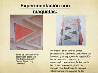 Experimentación con
       maquetas:




                       1er tramo: en el interior de las
Zona de descanso con   jardineras se cambió la conchuela por
cerámicas color rojo   balones y se agregó más vegetación,
con fragüe blanco.     las terrazas son con piso y
Comentario: muy        sombreado de madera, fachadas de
personal
                       las casas de colores, pisos de
                       rampas con baldosas de colores
                       relacionadas con colores de las
 