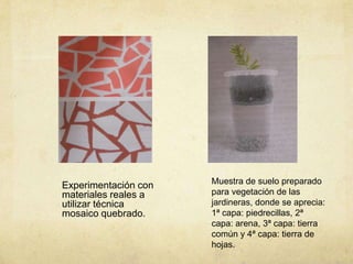 Experimentación con   Muestra de suelo preparado
materiales reales a   para vegetación de las
utilizar técnica      jardineras, donde se aprecia:
mosaico quebrado.     1ª capa: piedrecillas, 2ª
                      capa: arena, 3ª capa: tierra
                      común y 4ª capa: tierra de
                      hojas.
 