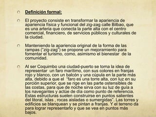 Definición formal:
El proyecto consiste en transformar la apariencia de
apariencia física y funcional del zig-zag calle Bilbao, que
es una arteria que conecta la parte alta con el centro
comercial, financiero, de servicios públicos y culturales de
la ciudad.
Manteniendo la apariencia original de la forma de las
rampas (“zig-zag”) se propone un mejoramiento para
fomentar el turismo, como, asimismo el bienestar de la
comunidad.
Al ser Coquimbo una ciudad-puerto se toma la idea de
representar un faro marítimo, con sus colores en franjas
rojo y blanco, con un balcón y una cúpula en la parte más
alta, debido a que el “faro es una torre alta, con luz en su
porción superior, que se rige en las parte ostensibles de
las costas, para que de noche sirva con su luz de guía a
los navegantes y actúe de día como punto de referencia.
Estas estructuras suelen construirse en puntos salientes
del litoral, islas , rocas aisladas o sumergidas”. Las torres y
edificios se blanquean y se pintan a franjas. Y el terreno da
para lograr representarlo y que se vea en puntos más
bajos.
 