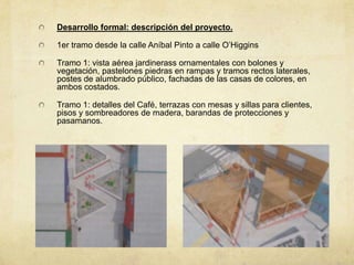 Desarrollo formal: descripción del proyecto.

1er tramo desde la calle Aníbal Pinto a calle O’Higgins

Tramo 1: vista aérea jardinerass ornamentales con bolones y
vegetación, pastelones piedras en rampas y tramos rectos laterales,
postes de alumbrado público, fachadas de las casas de colores, en
ambos costados.

Tramo 1: detalles del Café, terrazas con mesas y sillas para clientes,
pisos y sombreadores de madera, barandas de protecciones y
pasamanos.
 