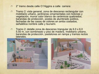 2° tramo desde calle O´Higgins a calle carrera:

Tramo 2: vista general, zona de descanso rectangular con
mobiliario urbano, jardineras ornamentales con bolones y
vegetación, muros color blanco de cerámicos quebrados,
barandas de protección, postes de alumbrado público,
fachadas de las casas de colores en ambo costados,
señalética nombre calle y tsunami.

Tramo 2: detalle zona de descanso triangular de 6.0 x 6.0
5.50 m, con sombreado y piso de madera, mobiliario urbano,
barandas de protección, pastelones en rampa y tramos rectos
laterales.
 