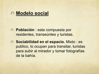 Modelo social


Población : esta compuesta por
residentes, transeúntes y turistas.
Sociabilidad en el espacio. Mixto : es
publico, lo ocupan para transitar, turistas
para subir al mirador y tomar fotografías
de la bahía.
 