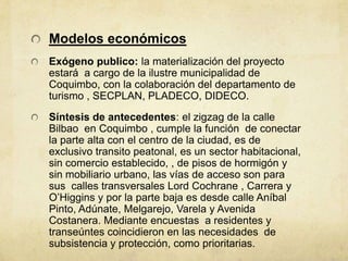 Modelos económicos
Exógeno publico: la materialización del proyecto
estará a cargo de la ilustre municipalidad de
Coquimbo, con la colaboración del departamento de
turismo , SECPLAN, PLADECO, DIDECO.
Síntesis de antecedentes: el zigzag de la calle
Bilbao en Coquimbo , cumple la función de conectar
la parte alta con el centro de la ciudad, es de
exclusivo transito peatonal, es un sector habitacional,
sin comercio establecido, , de pisos de hormigón y
sin mobiliario urbano, las vías de acceso son para
sus calles transversales Lord Cochrane , Carrera y
O’Higgins y por la parte baja es desde calle Aníbal
Pinto, Adúnate, Melgarejo, Varela y Avenida
Costanera. Mediante encuestas a residentes y
transeúntes coincidieron en las necesidades de
subsistencia y protección, como prioritarias.
 