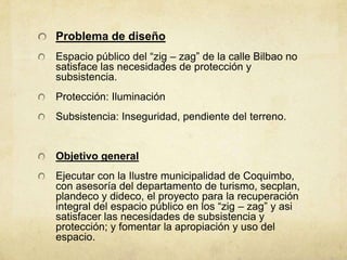 Problema de diseño
Espacio público del “zig – zag” de la calle Bilbao no
satisface las necesidades de protección y
subsistencia.
Protección: Iluminación
Subsistencia: Inseguridad, pendiente del terreno.


Objetivo general
Ejecutar con la Ilustre municipalidad de Coquimbo,
con asesoría del departamento de turismo, secplan,
plandeco y dideco, el proyecto para la recuperación
integral del espacio público en los “zig – zag” y asi
satisfacer las necesidades de subsistencia y
protección; y fomentar la apropiación y uso del
espacio.
 