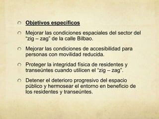 Objetivos específicos
Mejorar las condiciones espaciales del sector del
“zig – zag” de la calle Bilbao.
Mejorar las condiciones de accesibilidad para
personas con movilidad reducida.
Proteger la integridad física de residentes y
transeúntes cuando utilicen el “zig – zag”.
Detener el deterioro progresivo del espacio
público y hermosear el entorno en beneficio de
los residentes y transeúntes.
 