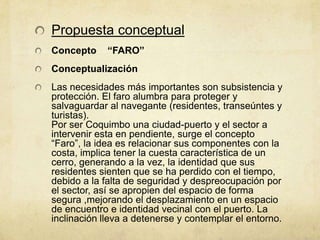 Propuesta conceptual
Concepto     “FARO”
Conceptualización
Las necesidades más importantes son subsistencia y
protección. El faro alumbra para proteger y
salvaguardar al navegante (residentes, transeúntes y
turistas).
Por ser Coquimbo una ciudad-puerto y el sector a
intervenir esta en pendiente, surge el concepto
“Faro”, la idea es relacionar sus componentes con la
costa, implica tener la cuesta característica de un
cerro, generando a la vez, la identidad que sus
residentes sienten que se ha perdido con el tiempo,
debido a la falta de seguridad y despreocupación por
el sector, así se apropien del espacio de forma
segura ,mejorando el desplazamiento en un espacio
de encuentro e identidad vecinal con el puerto. La
inclinación lleva a detenerse y contemplar el entorno.
 