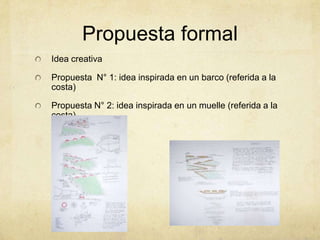 Propuesta formal
Idea creativa

Propuesta N° 1: idea inspirada en un barco (referida a la
costa)

Propuesta N° 2: idea inspirada en un muelle (referida a la
costa)
 