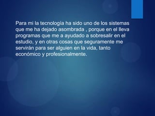 Para mi la tecnología ha sido uno de los sistemas
que me ha dejado asombrada , porque en el lleva
programas que me a ayudado a sobresalir en el
estudio, y en otras cosas que seguramente me
servirán para ser alguien en la vida, tanto
económico y profesionalmente.

 