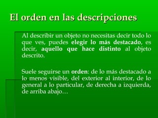El orden en las descripcionesEl orden en las descripciones
Al describir un objeto no necesitas decir todo lo
que ves, puedes elegir lo más destacado, es
decir, aquello que hace distinto al objeto
descrito.
Suele seguirse un orden: de lo más destacado a
lo menos visible, del exterior al interior, de lo
general a lo particular, de derecha a izquierda,
de arriba abajo…
 