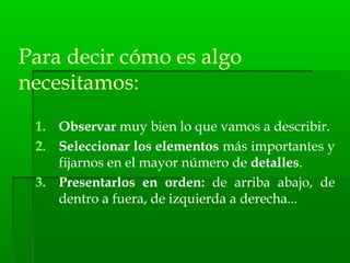 Para decir cómo es algo
necesitamos:
1. Observar muy bien lo que vamos a describir.
2. Seleccionar los elementos más importantes y
fijarnos en el mayor número de detalles.
3. Presentarlos en orden: de arriba abajo, de
dentro a fuera, de izquierda a derecha...
 