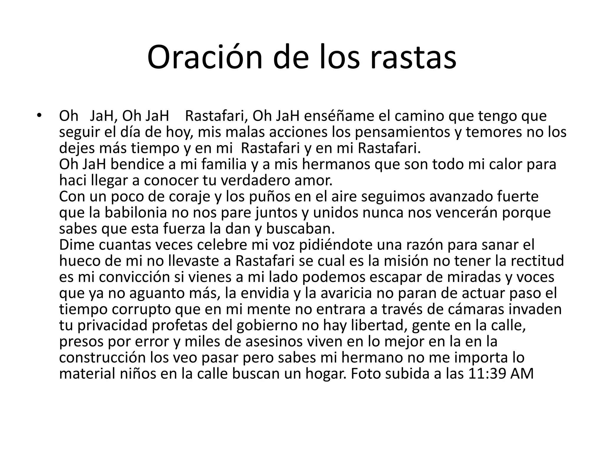 Oración de los rastas
• Oh JaH, Oh JaH Rastafari, Oh JaH enséñame el camino que tengo que
seguir el día de hoy, mis malas acciones los pensamientos y temores no los
dejes más tiempo y en mi Rastafari y en mi Rastafari.
Oh JaH bendice a mi familia y a mis hermanos que son todo mi calor para
haci llegar a conocer tu verdadero amor.
Con un poco de coraje y los puños en el aire seguimos avanzado fuerte
que la babilonia no nos pare juntos y unidos nunca nos vencerán porque
sabes que esta fuerza la dan y buscaban.
Dime cuantas veces celebre mi voz pidiéndote una razón para sanar el
hueco de mi no llevaste a Rastafari se cual es la misión no tener la rectitud
es mi convicción si vienes a mi lado podemos escapar de miradas y voces
que ya no aguanto más, la envidia y la avaricia no paran de actuar paso el
tiempo corrupto que en mi mente no entrara a través de cámaras invaden
tu privacidad profetas del gobierno no hay libertad, gente en la calle,
presos por error y miles de asesinos viven en lo mejor en la en la
construcción los veo pasar pero sabes mi hermano no me importa lo
material niños en la calle buscan un hogar. Foto subida a las 11:39 AM
 