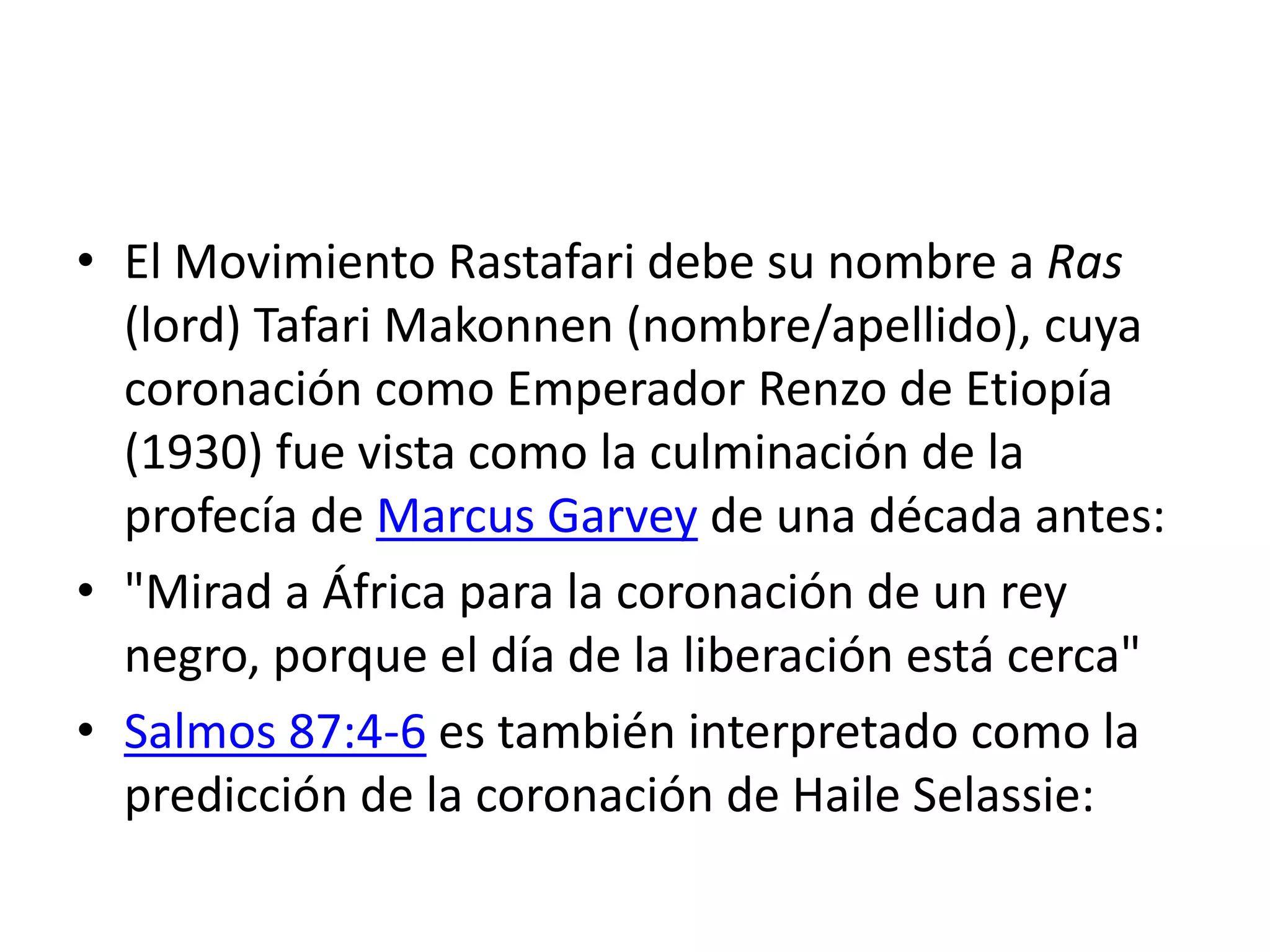 • El Movimiento Rastafari debe su nombre a Ras
(lord) Tafari Makonnen (nombre/apellido), cuya
coronación como Emperador Renzo de Etiopía
(1930) fue vista como la culminación de la
profecía de Marcus Garvey de una década antes:
• "Mirad a África para la coronación de un rey
negro, porque el día de la liberación está cerca"
• Salmos 87:4-6 es también interpretado como la
predicción de la coronación de Haile Selassie:
 