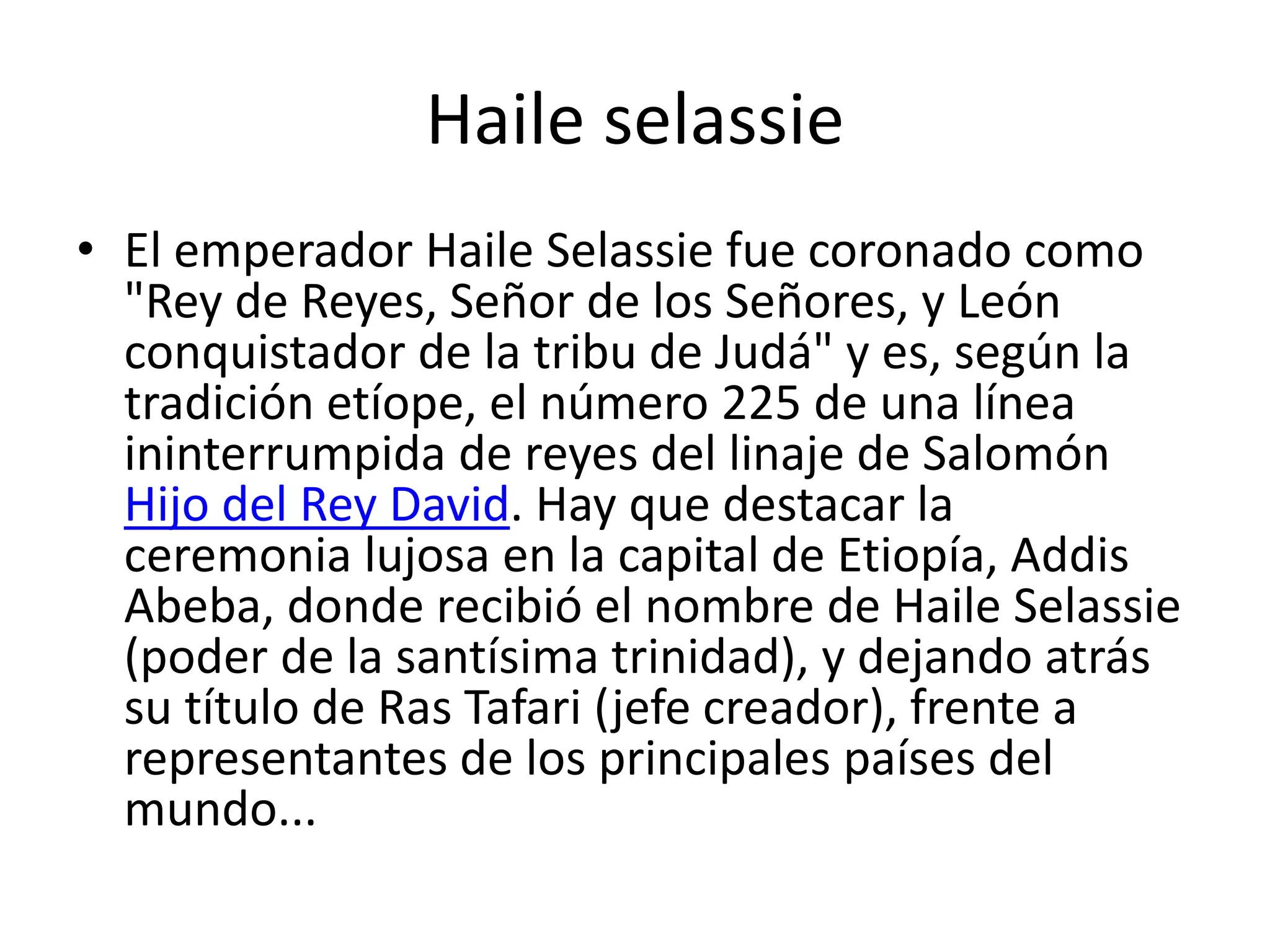 Haile selassie
• El emperador Haile Selassie fue coronado como
"Rey de Reyes, Señor de los Señores, y León
conquistador de la tribu de Judá" y es, según la
tradición etíope, el número 225 de una línea
ininterrumpida de reyes del linaje de Salomón
Hijo del Rey David. Hay que destacar la
ceremonia lujosa en la capital de Etiopía, Addis
Abeba, donde recibió el nombre de Haile Selassie
(poder de la santísima trinidad), y dejando atrás
su título de Ras Tafari (jefe creador), frente a
representantes de los principales países del
mundo...
 