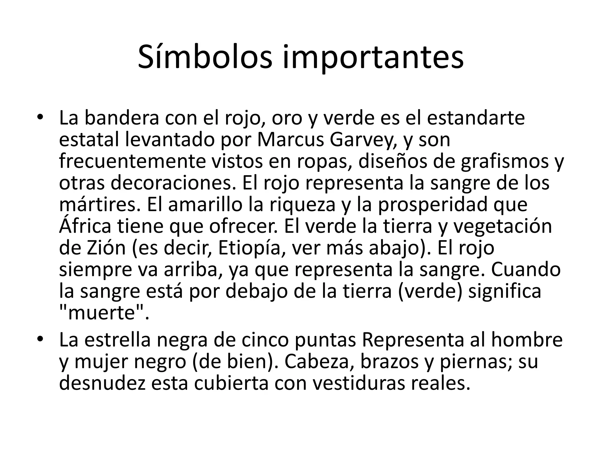 Símbolos importantes
• La bandera con el rojo, oro y verde es el estandarte
estatal levantado por Marcus Garvey, y son
frecuentemente vistos en ropas, diseños de grafismos y
otras decoraciones. El rojo representa la sangre de los
mártires. El amarillo la riqueza y la prosperidad que
África tiene que ofrecer. El verde la tierra y vegetación
de Zión (es decir, Etiopía, ver más abajo). El rojo
siempre va arriba, ya que representa la sangre. Cuando
la sangre está por debajo de la tierra (verde) significa
"muerte".
• La estrella negra de cinco puntas Representa al hombre
y mujer negro (de bien). Cabeza, brazos y piernas; su
desnudez esta cubierta con vestiduras reales.
 