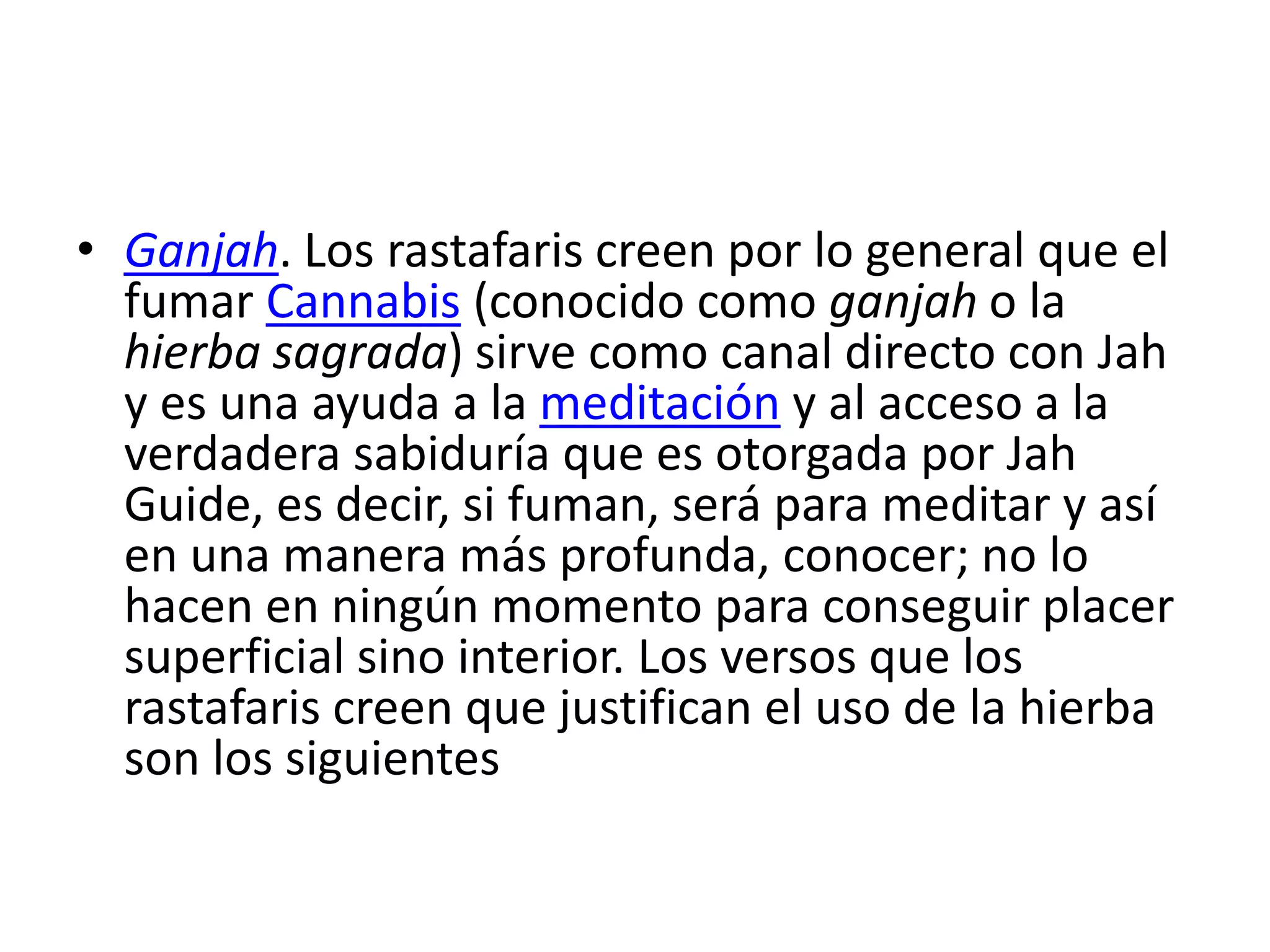 • Ganjah. Los rastafaris creen por lo general que el
fumar Cannabis (conocido como ganjah o la
hierba sagrada) sirve como canal directo con Jah
y es una ayuda a la meditación y al acceso a la
verdadera sabiduría que es otorgada por Jah
Guide, es decir, si fuman, será para meditar y así
en una manera más profunda, conocer; no lo
hacen en ningún momento para conseguir placer
superficial sino interior. Los versos que los
rastafaris creen que justifican el uso de la hierba
son los siguientes
 