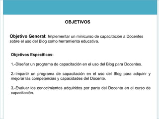 OBJETIVOS Objetivo General:   Implementar un minicurso de capacitación a Docentes sobre el uso del Blog como herramienta educativa.  Objetivos Específicos: 1.-Diseñar un programa de capacitación en el uso del Blog para Docentes.  2.-Impartir un programa de capacitación en el uso del Blog para adquirir y mejorar las competencias y capacidades del Docente.  3.-Evaluar los conocimientos adquiridos por parte del Docente en el curso de capacitación.  