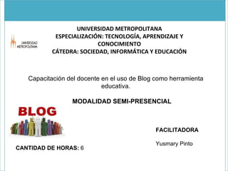 UNIVERSIDAD METROPOLITANA ESPECIALIZACIÓN: TECNOLOGÍA, APRENDIZAJE Y CONOCIMIENTO CÁTEDRA: SOCIEDAD, INFORMÁTICA Y EDUCACIÓN Capacitación del docente en el uso de Blog como herramienta educativa.   MODALIDAD SEMI-PRESENCIAL CANTIDAD DE HORAS:  6 FACILITADORA Yusmary Pinto 