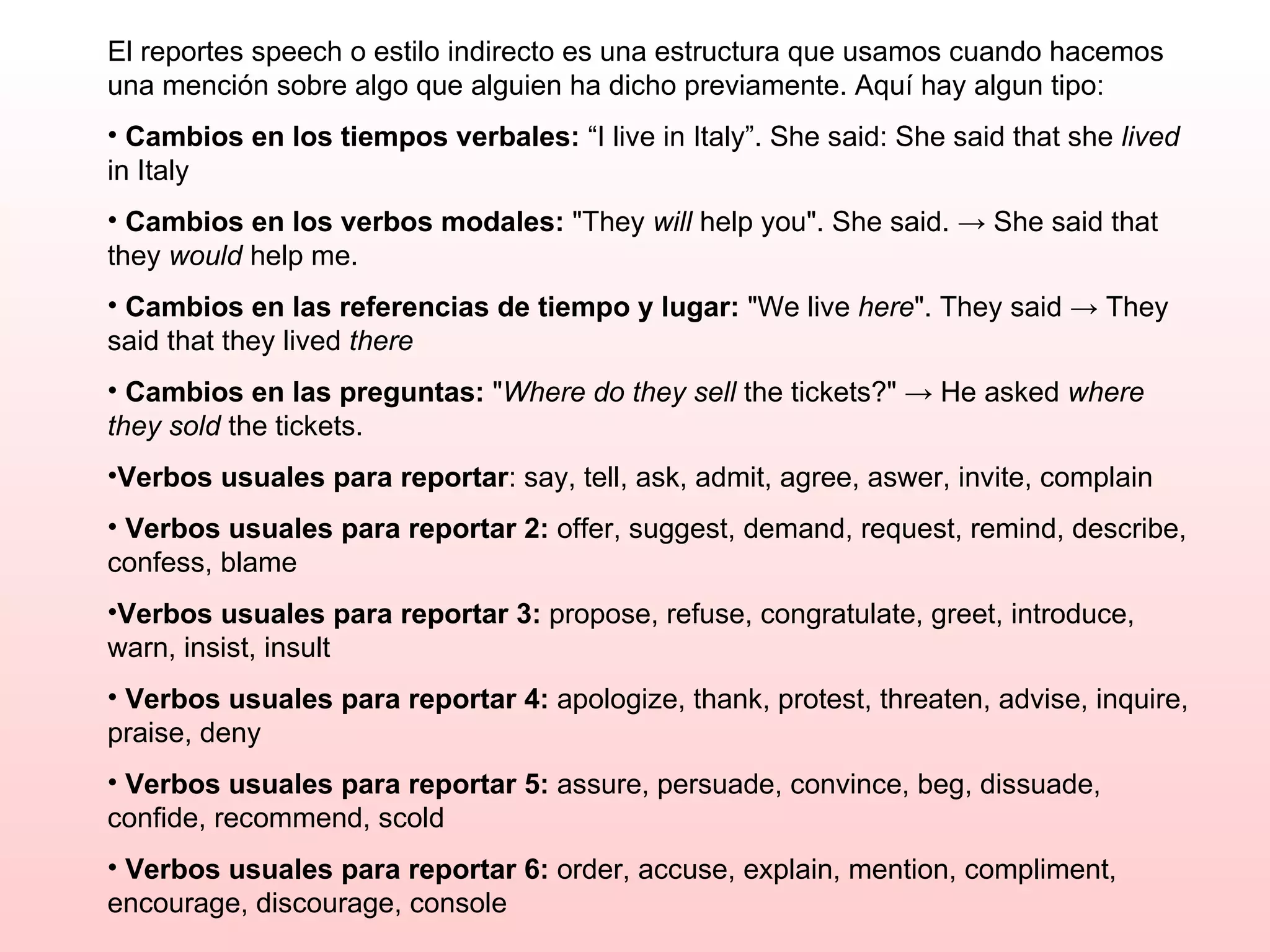 El reportes speech o estilo indirecto es una estructura que usamos cuando hacemos una mención sobre algo que alguien ha dicho previamente. Aquí hay algun tipo: Cambios en los tiempos verbales:  “I live in Italy”. She said: She said that she  lived  in Italy Cambios en los verbos modales:  "They  will  help you". She said. -> She said that they  would  help me.  Cambios en las referencias de tiempo y lugar:  "We live  here ". They said -> They said that they lived  there   Cambios en las preguntas:  " Where do they sell  the tickets?" -> He asked  where they sold  the tickets. Verbos usuales para reportar : say, tell, ask, admit, agree, aswer, invite, complain  Verbos usuales para reportar 2:  offer, suggest, demand, request, remind, describe, confess, blame  Verbos usuales para reportar 3:  propose, refuse, congratulate, greet, introduce, warn, insist, insult  Verbos usuales para reportar 4:  apologize, thank, protest, threaten, advise, inquire, praise, deny  Verbos usuales para reportar 5:  assure, persuade, convince, beg, dissuade, confide, recommend, scold  Verbos usuales para reportar 6:  order, accuse, explain, mention, compliment, encourage, discourage, console  