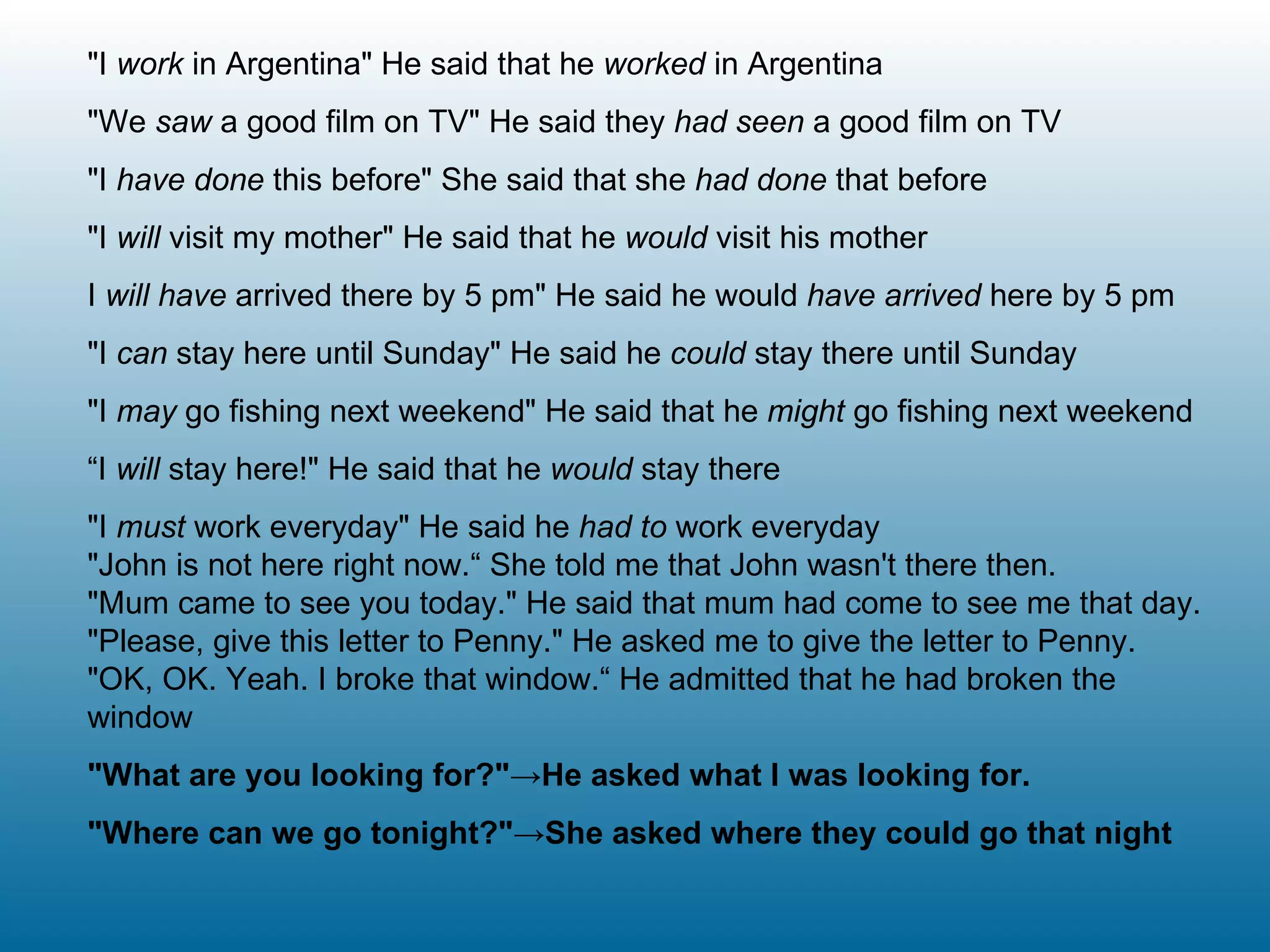 "I  work  in Argentina" He said that he  worked  in Argentina "We  saw  a good film on TV" He said they  had seen  a good film on TV "I  have done  this before" She said that she  had done  that before "I  will  visit my mother" He said that he  would  visit his mother I  will have  arrived there by 5 pm" He said he would  have arrived  here by 5 pm "I  can  stay here until Sunday" He said he  could  stay there until Sunday  "I  may  go fishing next weekend" He said that he  might  go fishing next weekend “ I  will  stay here!" He said that he  would  stay there "I  must  work everyday" He said he  had to  work everyday "John is not here right now.“ She told me that John wasn't there then. "Mum came to see you today." He said that mum had come to see me that day. "Please, give this letter to Penny." He asked me to give the letter to Penny. "OK, OK. Yeah. I broke that window.“ He admitted that he had broken the window "What are you looking for?"->He asked what I was looking for. "Where can we go tonight?"->She asked where they could go that night 