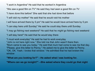 "I  work  in Argentina" He said that he  worked  in Argentina "We  saw  a good film on TV" He said they  had seen  a good film on TV "I  have done  this before" She said that she  had done  that before "I  will  visit my mother" He said that he  would  visit his mother I  will have  arrived there by 5 pm" He said he would  have arrived  here by 5 pm "I  can  stay here until Sunday" He said he  could  stay there until Sunday  "I  may  go fishing next weekend" He said that he  might  go fishing next weekend “ I  will  stay here!" He said that he  would  stay there "I  must  work everyday" He said he  had to  work everyday "John is not here right now.“ She told me that John wasn't there then. "Mum came to see you today." He said that mum had come to see me that day. "Please, give this letter to Penny." He asked me to give the letter to Penny. "OK, OK. Yeah. I broke that window.“ He admitted that he had broken the window "What are you looking for?"->He asked what I was looking for. "Where can we go tonight?"->She asked where they could go that night 