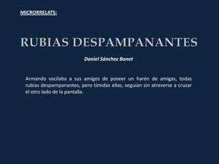 MICRORRELATS:




                          Daniel Sánchez Bonet


 Armando vacilaba a sus amigos de poseer un harén de amigas, todas
 rubias despampanantes, pero tímidas ellas, seguían sin atreverse a cruzar
 el otro lado de la pantalla.
 