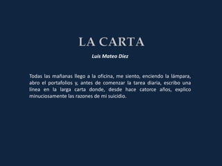 Luis Mateo Díez


Todas las mañanas llego a la oficina, me siento, enciendo la lámpara,
abro el portafolios y, antes de comenzar la tarea diaria, escribo una
línea en la larga carta donde, desde hace catorce años, explico
minuciosamente las razones de mi suicidio.
 